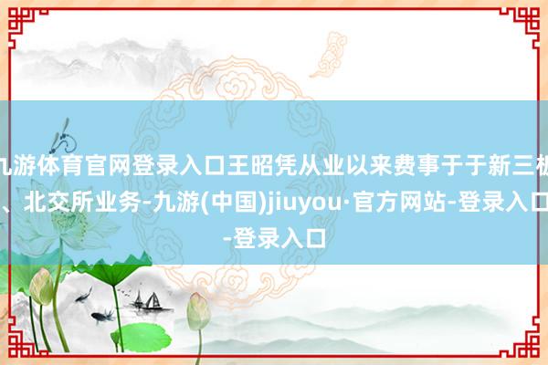 九游体育官网登录入口王昭凭从业以来费事于于新三板、北交所业务-九游(中国)jiuyou·官方网站-登录入口