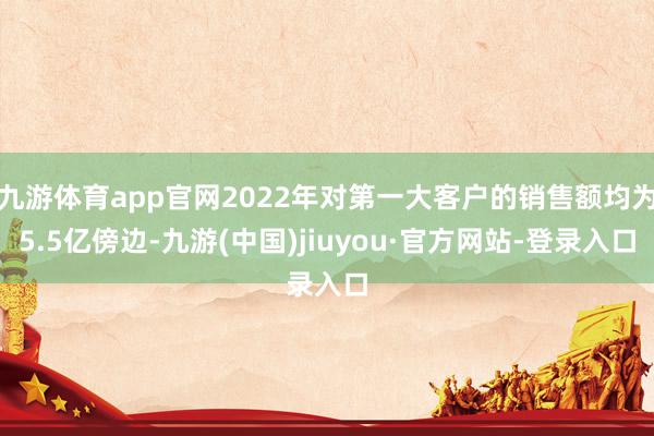 九游体育app官网2022年对第一大客户的销售额均为5.5亿傍边-九游(中国)jiuyou·官方网站-登录入口