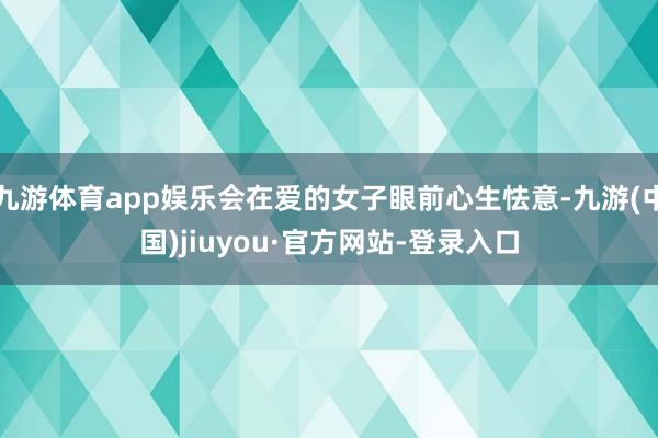 九游体育app娱乐会在爱的女子眼前心生怯意-九游(中国)jiuyou·官方网站-登录入口