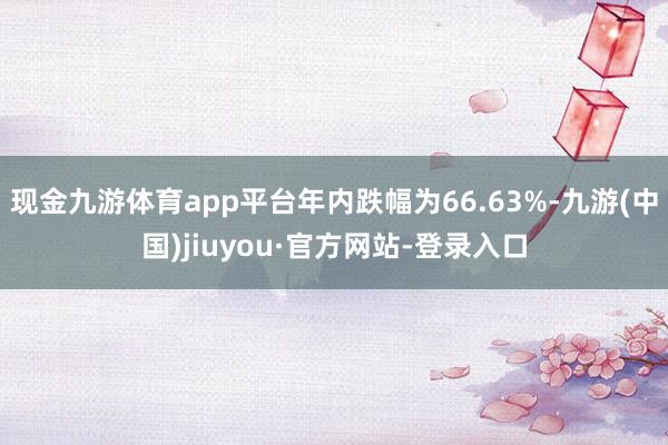 现金九游体育app平台年内跌幅为66.63%-九游(中国)jiuyou·官方网站-登录入口