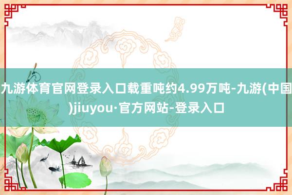 九游体育官网登录入口载重吨约4.99万吨-九游(中国)jiuyou·官方网站-登录入口