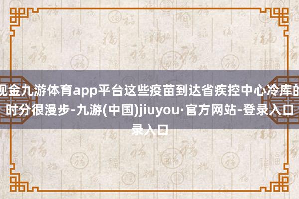 现金九游体育app平台这些疫苗到达省疾控中心冷库的时分很漫步-九游(中国)jiuyou·官方网站-登录入口