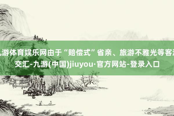 九游体育娱乐网由于“赔偿式”省亲、旅游不雅光等客流交汇-九游(中国)jiuyou·官方网站-登录入口