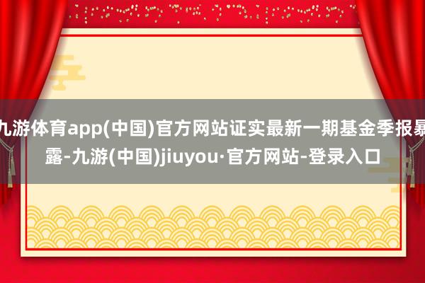 九游体育app(中国)官方网站证实最新一期基金季报暴露-九游(中国)jiuyou·官方网站-登录入口