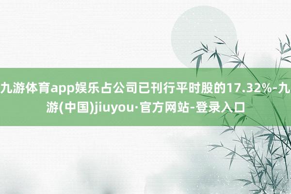 九游体育app娱乐占公司已刊行平时股的17.32%-九游(中国)jiuyou·官方网站-登录入口