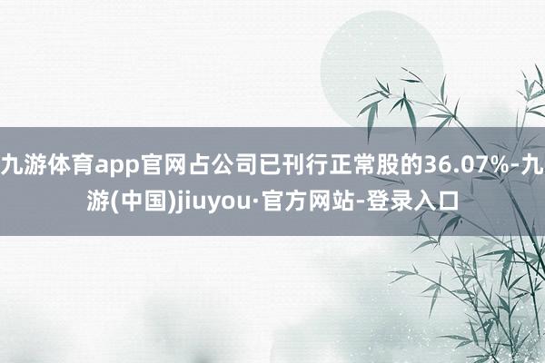 九游体育app官网占公司已刊行正常股的36.07%-九游(中国)jiuyou·官方网站-登录入口