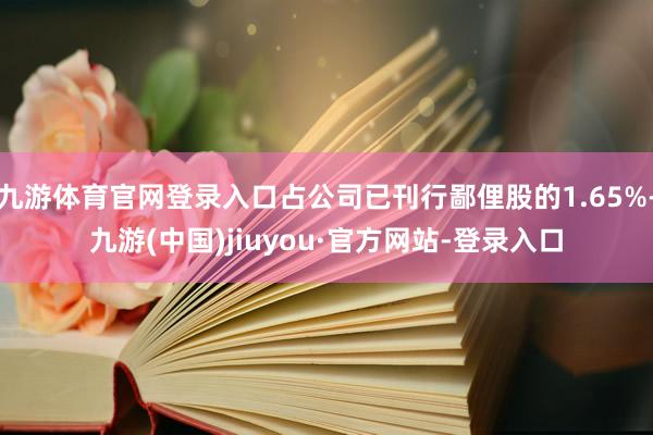 九游体育官网登录入口占公司已刊行鄙俚股的1.65%-九游(中国)jiuyou·官方网站-登录入口