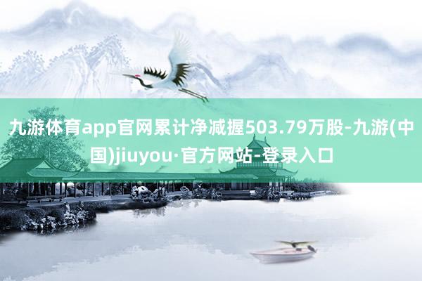 九游体育app官网累计净减握503.79万股-九游(中国)jiuyou·官方网站-登录入口