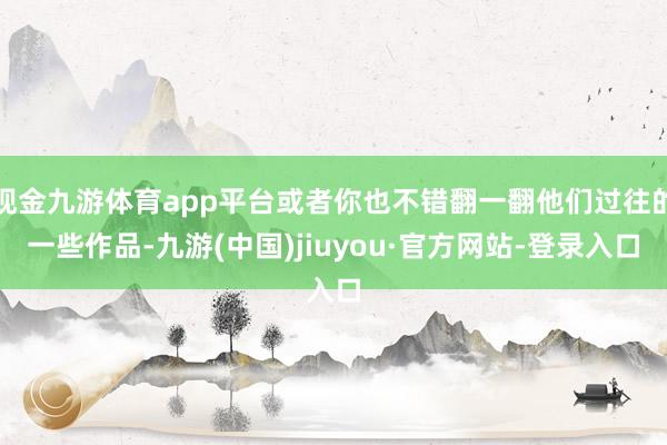 现金九游体育app平台或者你也不错翻一翻他们过往的一些作品-九游(中国)jiuyou·官方网站-登录入口