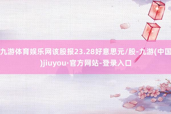 九游体育娱乐网该股报23.28好意思元/股-九游(中国)jiuyou·官方网站-登录入口