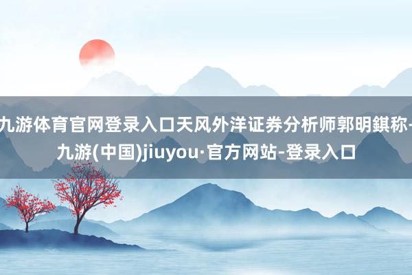 九游体育官网登录入口　　天风外洋证券分析师郭明錤称-九游(中国)jiuyou·官方网站-登录入口