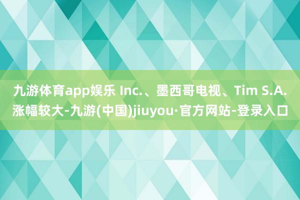 九游体育app娱乐 Inc.、墨西哥电视、Tim S.A.涨幅较大-九游(中国)jiuyou·官方网站-登录入口