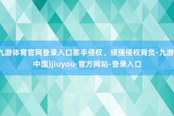 九游体育官网登录入口罢手侵权、顽强侵权背负-九游(中国)jiuyou·官方网站-登录入口