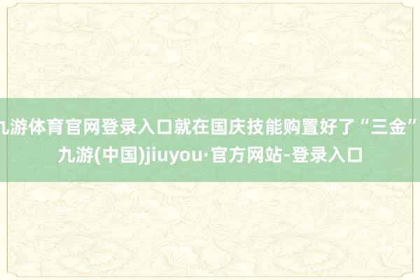 九游体育官网登录入口就在国庆技能购置好了“三金”-九游(中国)jiuyou·官方网站-登录入口