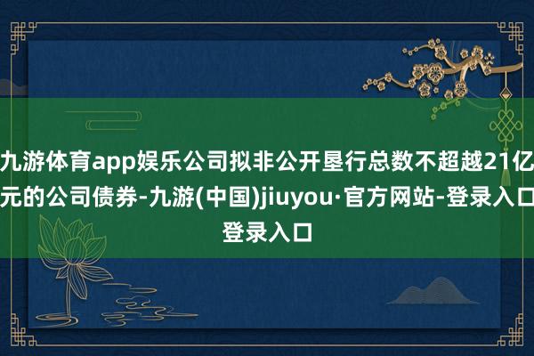 九游体育app娱乐公司拟非公开垦行总数不超越21亿元的公司债券-九游(中国)jiuyou·官方网站-登录入口