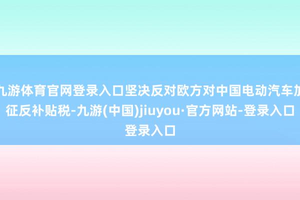 九游体育官网登录入口坚决反对欧方对中国电动汽车加征反补贴税-九游(中国)jiuyou·官方网站-登录入口