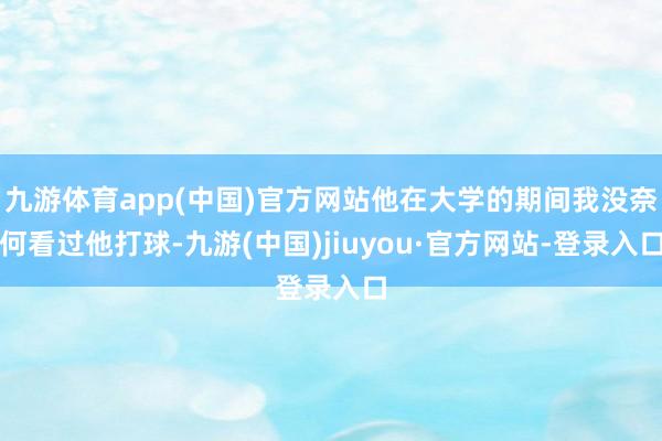 九游体育app(中国)官方网站他在大学的期间我没奈何看过他打球-九游(中国)jiuyou·官方网站-登录入口