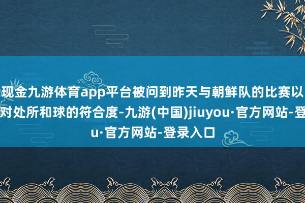 现金九游体育app平台被问到昨天与朝鲜队的比赛以及今天对处所和球的符合度-九游(中国)jiuyou·官方网站-登录入口