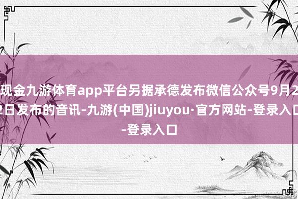 现金九游体育app平台另据承德发布微信公众号9月22日发布的音讯-九游(中国)jiuyou·官方网站-登录入口