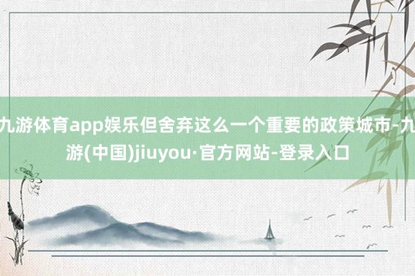 九游体育app娱乐但舍弃这么一个重要的政策城市-九游(中国)jiuyou·官方网站-登录入口