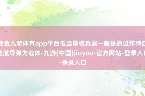 现金九游体育app平台低当量核兵器一般是通过炸弹或巡航导弹为载体-九游(中国)jiuyou·官方网站-登录入口