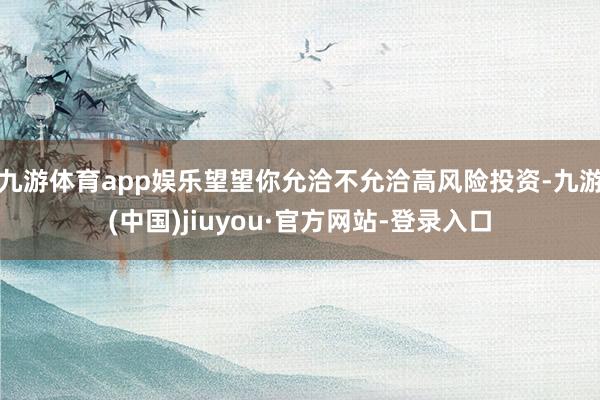 九游体育app娱乐望望你允洽不允洽高风险投资-九游(中国)jiuyou·官方网站-登录入口