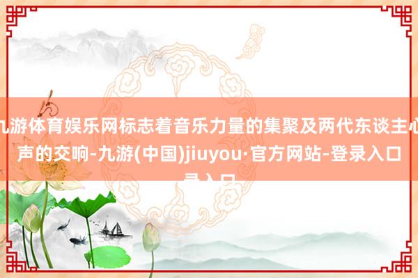 九游体育娱乐网标志着音乐力量的集聚及两代东谈主心声的交响-九游(中国)jiuyou·官方网站-登录入口