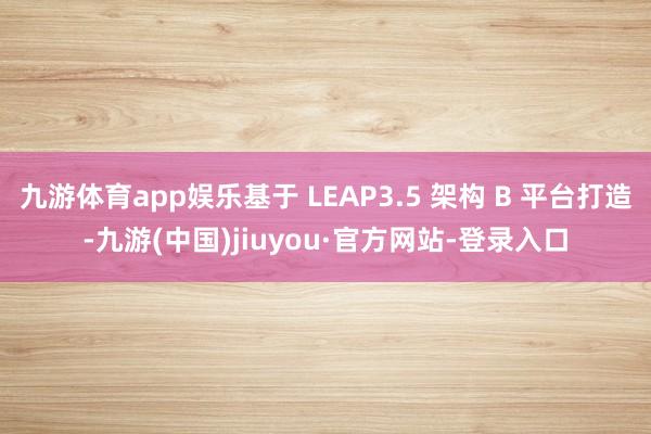 九游体育app娱乐基于 LEAP3.5 架构 B 平台打造-九游(中国)jiuyou·官方网站-登录入口