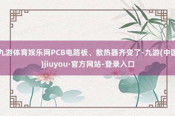 九游体育娱乐网PCB电路板、散热器齐变了-九游(中国)jiuyou·官方网站-登录入口