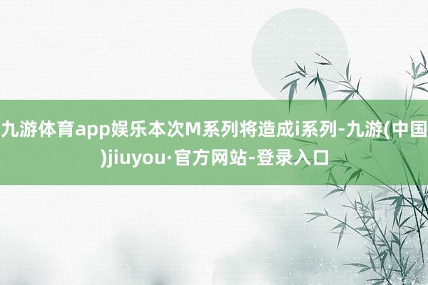 九游体育app娱乐本次M系列将造成i系列-九游(中国)jiuyou·官方网站-登录入口