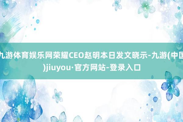 九游体育娱乐网荣耀CEO赵明本日发文晓示-九游(中国)jiuyou·官方网站-登录入口