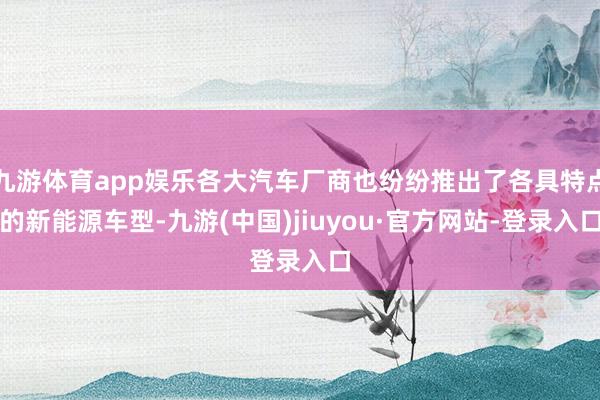 九游体育app娱乐各大汽车厂商也纷纷推出了各具特点的新能源车型-九游(中国)jiuyou·官方网站-登录入口