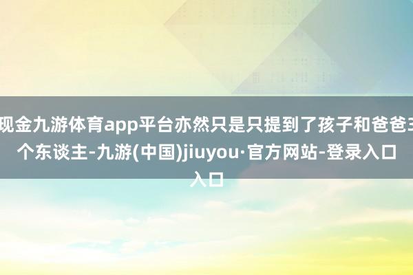 现金九游体育app平台亦然只是只提到了孩子和爸爸3个东谈主-九游(中国)jiuyou·官方网站-登录入口