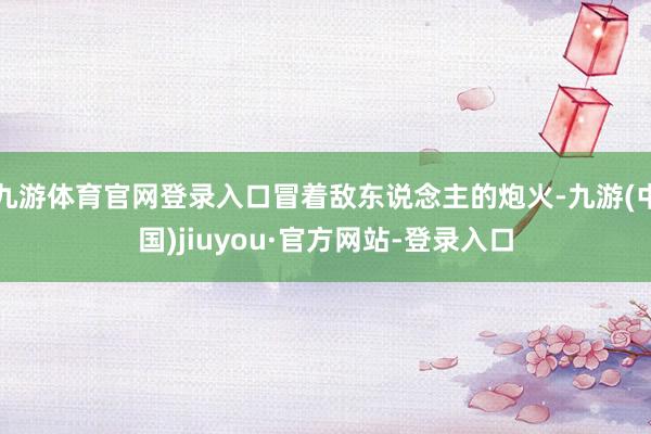 九游体育官网登录入口冒着敌东说念主的炮火-九游(中国)jiuyou·官方网站-登录入口