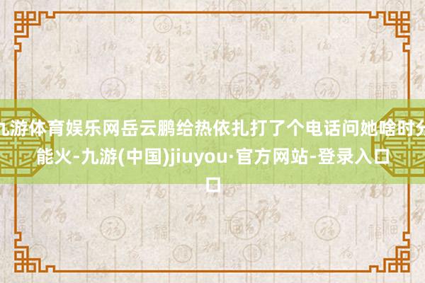 九游体育娱乐网岳云鹏给热依扎打了个电话问她啥时分能火-九游(中国)jiuyou·官方网站-登录入口