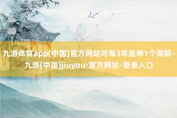 九游体育app(中国)官方网站可每3年延伸1个周期-九游(中国)jiuyou·官方网站-登录入口