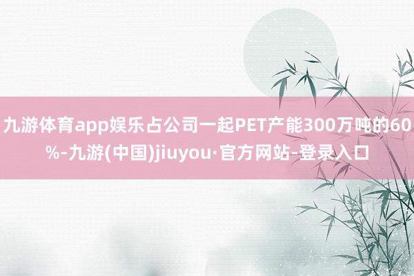 九游体育app娱乐占公司一起PET产能300万吨的60%-九游(中国)jiuyou·官方网站-登录入口