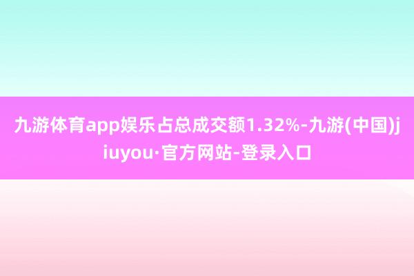 九游体育app娱乐占总成交额1.32%-九游(中国)jiuyou·官方网站-登录入口