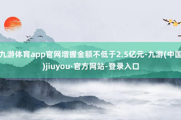 九游体育app官网增握金额不低于2.5亿元-九游(中国)jiuyou·官方网站-登录入口