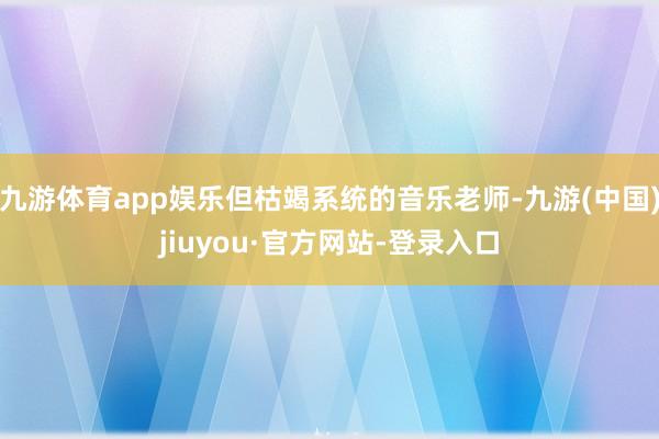 九游体育app娱乐但枯竭系统的音乐老师-九游(中国)jiuyou·官方网站-登录入口