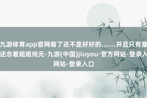 九游体育app官网临了还不是好好的……并且只有皇上还念着姐姐纯元-九游(中国)jiuyou·官方网站-登录入口