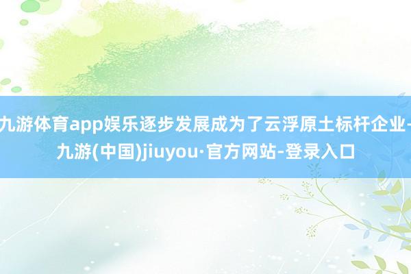 九游体育app娱乐逐步发展成为了云浮原土标杆企业-九游(中国)jiuyou·官方网站-登录入口