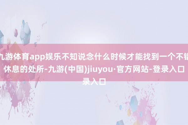 九游体育app娱乐不知说念什么时候才能找到一个不错休息的处所-九游(中国)jiuyou·官方网站-登录入口