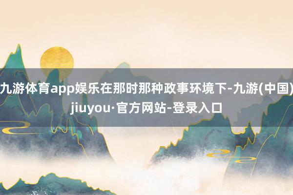 九游体育app娱乐在那时那种政事环境下-九游(中国)jiuyou·官方网站-登录入口