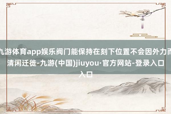 九游体育app娱乐阀门能保持在刻下位置不会因外力而清闲迁徙-九游(中国)jiuyou·官方网站-登录入口