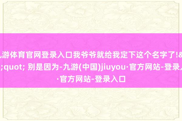 九游体育官网登录入口我爷爷就给我定下这个名字了!&quot; 别是因为-九游(中国)jiuyou·官方网站-登录入口