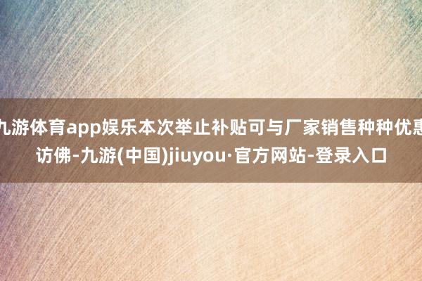 九游体育app娱乐本次举止补贴可与厂家销售种种优惠访佛-九游(中国)jiuyou·官方网站-登录入口