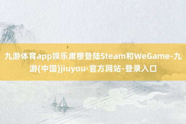 九游体育app娱乐肃穆登陆Steam和WeGame-九游(中国)jiuyou·官方网站-登录入口