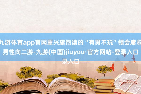 九游体育app官网重兴旗饱读的“有男不玩”领会席卷男性向二游-九游(中国)jiuyou·官方网站-登录入口