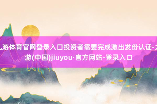 九游体育官网登录入口投资者需要完成激出发份认证-九游(中国)jiuyou·官方网站-登录入口